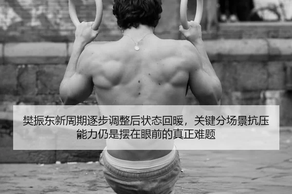 樊振东新周期逐步调整后状态回暖，关键分场景抗压能力仍是摆在眼前的真正难题