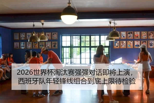 2026世界杯淘汰赛强强对话即将上演，西班牙队年轻锋线组合到底上限待检验